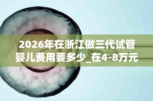 2026年在浙江做三代试管婴儿费用要多少_在4-8万元不等!