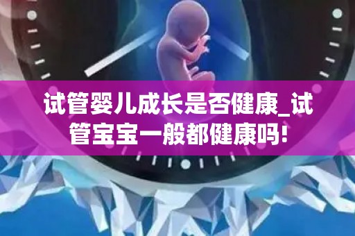 试管婴儿成长是否健康_试管宝宝一般都健康吗!