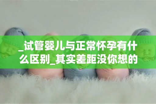 _试管婴儿与正常怀孕有什么区别_其实差距没你想的那么大!