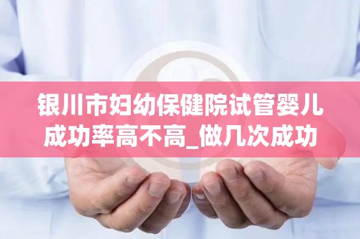 银川市妇幼保健院试管婴儿成功率高不高_做几次成功