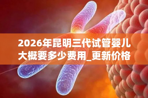 2026年昆明三代试管婴儿大概要多少费用_更新价格总额汇总!
