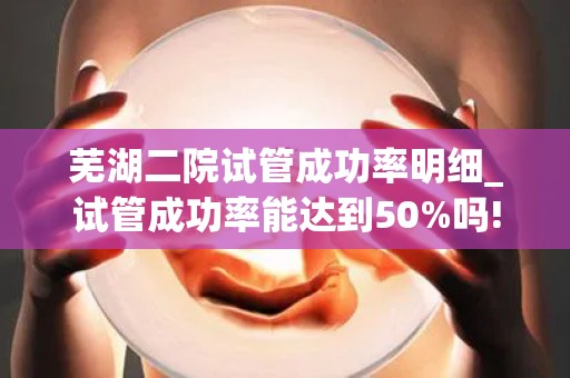 芜湖二院试管成功率明细_试管成功率能达到50%吗!