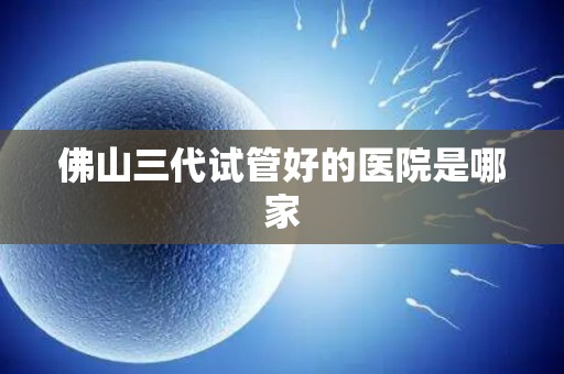 佛山三代试管好的医院是哪家