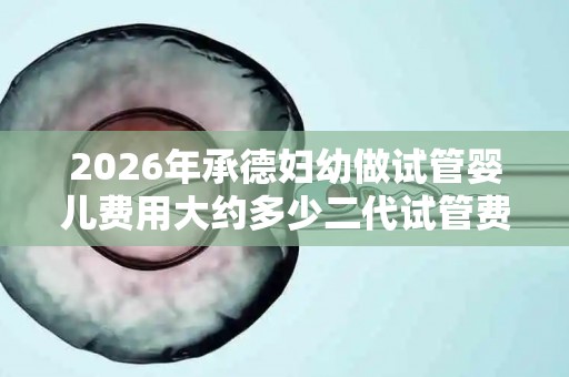 2026年承德妇幼做试管婴儿费用大约多少二代试管费用会贵吗