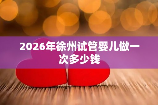 2026年徐州试管婴儿做一次多少钱