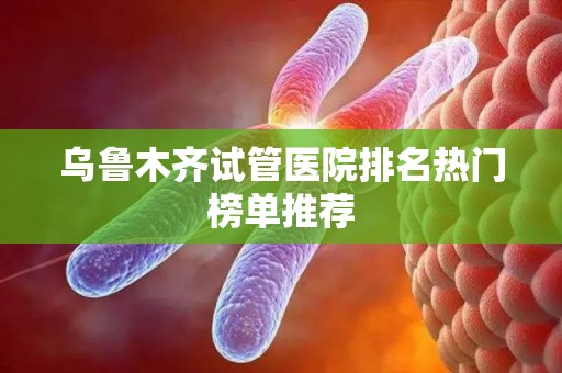 乌鲁木齐试管医院排名热门榜单推荐