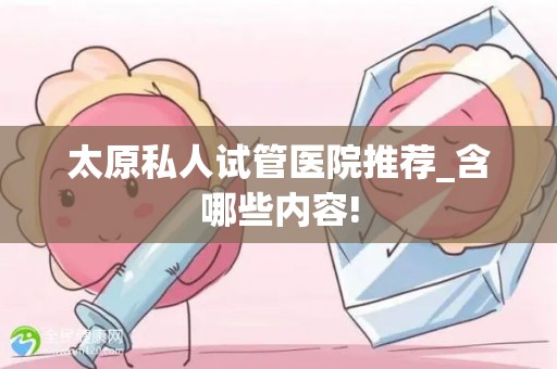 太原私人试管医院推荐_含哪些内容!