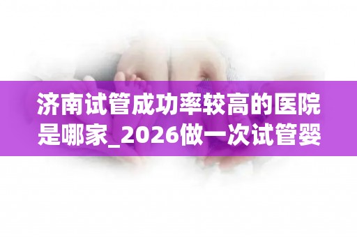 济南试管成功率较高的医院是哪家_2026做一次试管婴儿费用约多少!