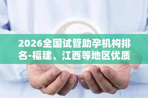 2026全国试管助孕机构排名-福建、江西等地区优质服务推荐