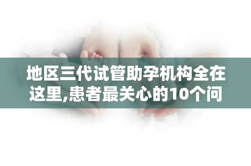 地区三代试管助孕机构全在这里,患者最关心的10个问题解答