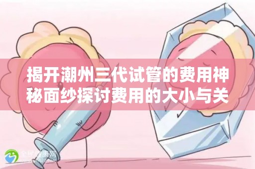 揭开潮州三代试管的费用神秘面纱探讨费用的大小与关联性