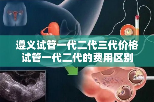 遵义试管一代二代三代价格试管一代二代的费用区别