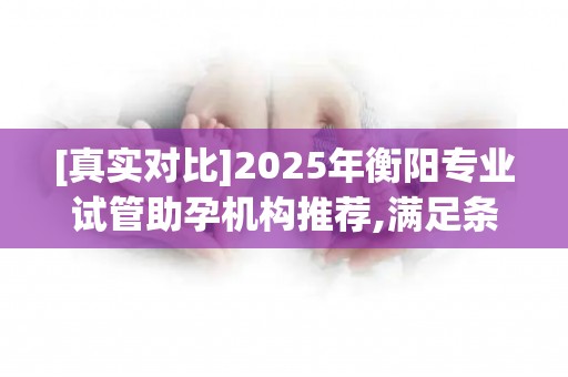 [真实对比]2025年衡阳专业试管助孕机构推荐,满足条件的多家可选!