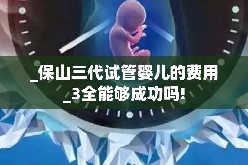 _保山三代试管婴儿的费用_3全能够成功吗!