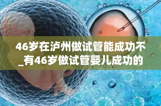 46岁在泸州做试管能成功不_有46岁做试管婴儿成功的姐妹吗