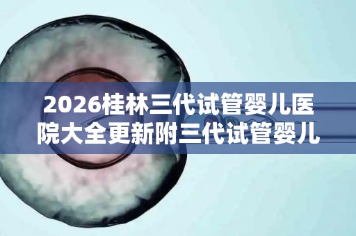 2026桂林三代试管婴儿医院大全更新附三代试管婴儿成功率解析