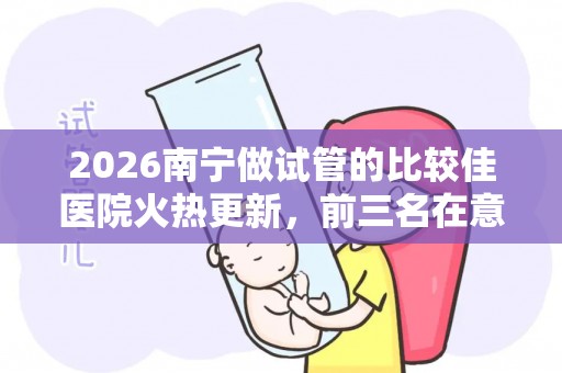 2026南宁做试管的比较佳医院火热更新，前三名在意料之中