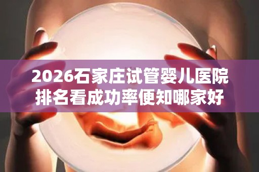 2026石家庄试管婴儿医院排名看成功率便知哪家好