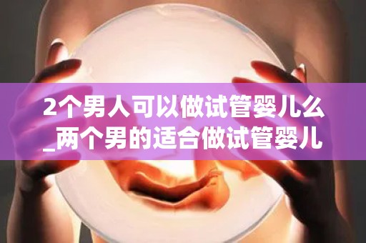 2个男人可以做试管婴儿么_两个男的适合做试管婴儿吗!