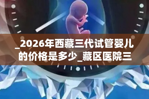 _2026年西藏三代试管婴儿的价格是多少_藏区医院三代试管婴儿收费参考标准!