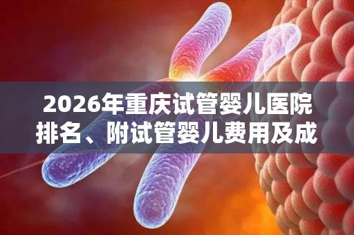 2026年重庆试管婴儿医院排名、附试管婴儿费用及成功率参考