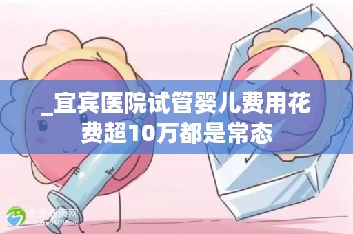 _宜宾医院试管婴儿费用花费超10万都是常态