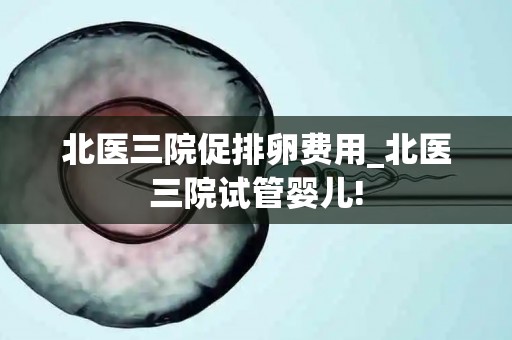 北医三院促排卵费用_北医三院试管婴儿!