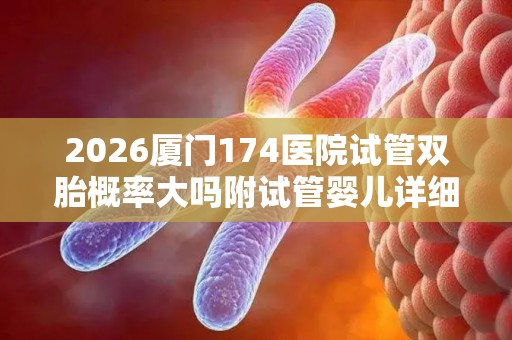 2026厦门174医院试管双胎概率大吗附试管婴儿详细介绍