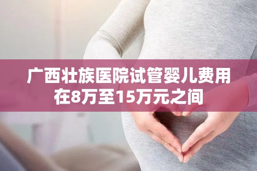 广西壮族医院试管婴儿费用在8万至15万元之间