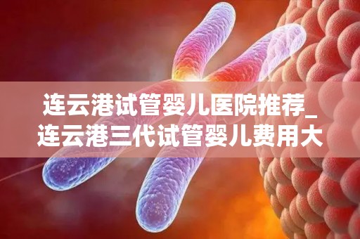 连云港试管婴儿医院推荐_连云港三代试管婴儿费用大概要多少钱!