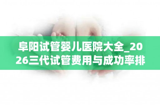 阜阳试管婴儿医院大全_2026三代试管费用与成功率排名