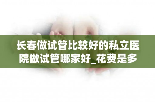 长春做试管比较好的私立医院做试管哪家好_花费是多少呢!