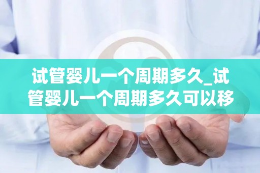 试管婴儿一个周期多久_试管婴儿一个周期多久可以移植