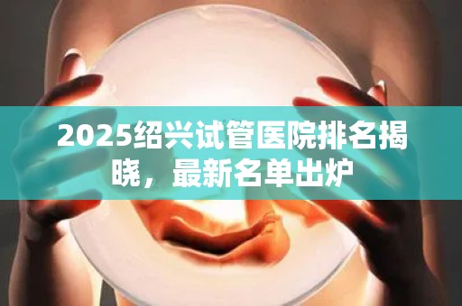 2025绍兴试管医院排名揭晓，最新名单出炉