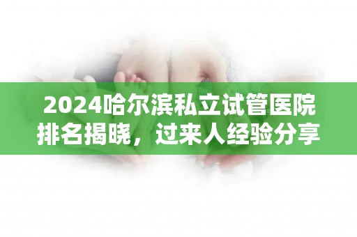 2024哈尔滨私立试管医院排名揭晓，过来人经验分享
