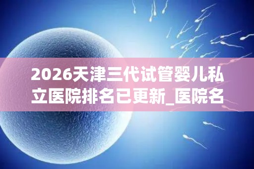 2026天津三代试管婴儿私立医院排名已更新_医院名单推荐!