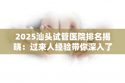2025汕头试管医院排名揭晓：过来人经验带你深入了解