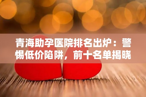 青海助孕医院排名出炉：警惕低价陷阱，前十名单揭晓