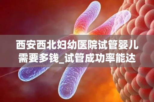 西安西北妇幼医院试管婴儿需要多钱_试管成功率能达到多少!