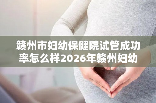 赣州市妇幼保健院试管成功率怎么样2026年赣州妇幼试管评估参考