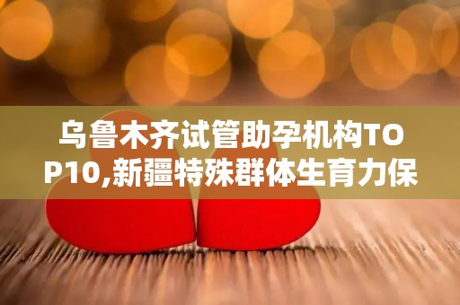 乌鲁木齐试管助孕机构TOP10,新疆特殊群体生育力保存全攻略？