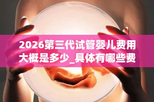 2026第三代试管婴儿费用大概是多少_具体有哪些费用节省技巧!