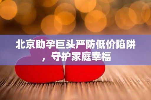 北京助孕巨头严防低价陷阱，守护家庭幸福