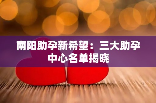 南阳助孕新希望：三大助孕中心名单揭晓