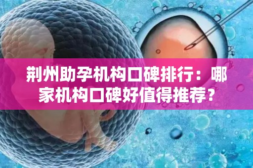 荆州助孕机构口碑排行：哪家机构口碑好值得推荐？