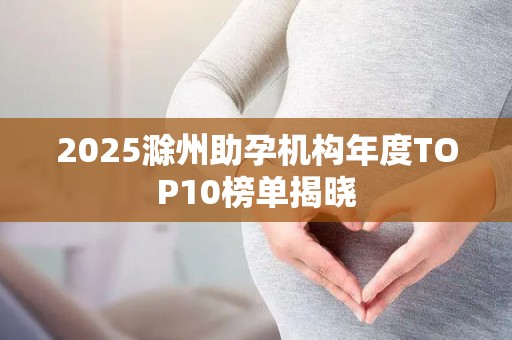 2025滁州助孕机构年度TOP10榜单揭晓