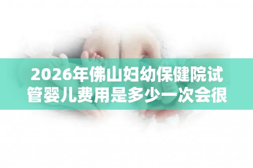 2026年佛山妇幼保健院试管婴儿费用是多少一次会很贵吗
