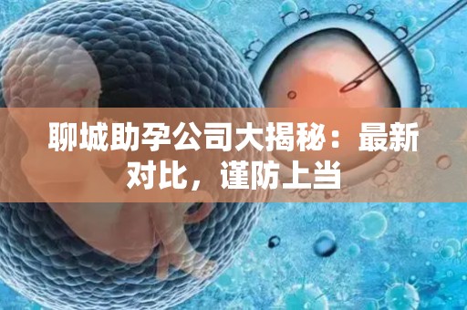 聊城助孕公司大揭秘：最新对比，谨防上当