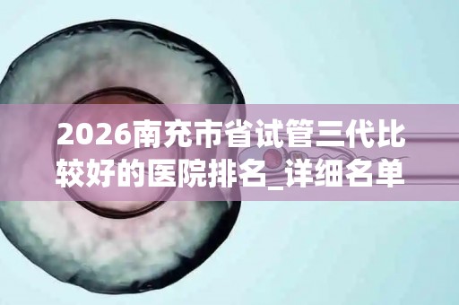 2026南充市省试管三代比较好的医院排名_详细名单!