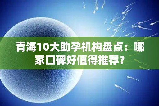 青海10大助孕机构盘点：哪家口碑好值得推荐？